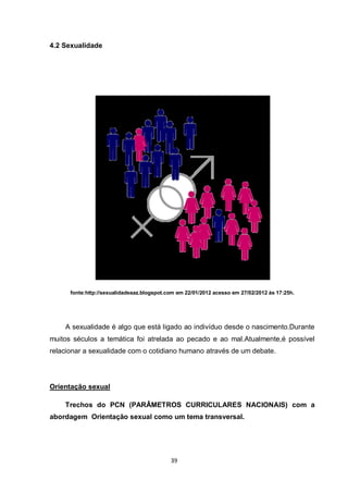 39 
4.2 Sexualidade 
fonte:http://sexualidadeaaz.blogspot.com em 22/01/2012 acesso em 27/02/2012 às 17:25h. 
A sexualidade é algo que está ligado ao indivíduo desde o nascimento.Durante muitos séculos a temática foi atrelada ao pecado e ao mal.Atualmente,é possível relacionar a sexualidade com o cotidiano humano através de um debate. 
Orientação sexual 
Trechos do PCN (PARÂMETROS CURRICULARES NACIONAIS) com a abordagem Orientação sexual como um tema transversal. 
 