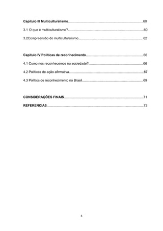 4 
Capítulo III Multiculturalismo..................................................................................60 
3.1 O que é multiculturalismo?...................................................................................60 
3.2Compreensão do multiculturalismo.......................................................................62 
Capítulo IV Políticas de reconhecimento...............................................................66 
4.1 Como nos reconhecemos na sociedade?............................................................66 
4.2 Políticas de ação afirmativa..................................................................................67 
4.3 Política de reconhecimento no Brasil...................................................................69 
CONSIDERAÇÕES FINAIS.......................................................................................71 
REFERENCIAS..........................................................................................................72 
 