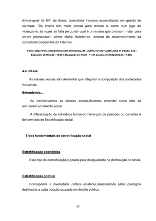 42 
diretor-geral da BPI do Brasil, consultoria francesa especializada em gestão de carreiras. "Os jovens têm muita pressa para crescer e, como num jogo de videogame, às vezes só falta perguntar qual é o monstro que precisam matar para serem promovidos", afirma Maíra Habimorad, diretora de desenvolvimento da consultoria Companhia de Talentos. 
Fonte: http://www.istoedinheiro.com.br/noticias/335_CONFLITO+DE+GERACOES Nº edição: 633 | Especial | 25.NOV.09 - 10:00 | Atualizado em 16.01 - 11:51 acesso em 27/02/2012,às 17:35h. 
4.4 Classe 
As classes sociais são elementos que integram a composição das sociedades industriais. 
Entendendo... 
Ao mencionarmos as classes sociais,devemos entender como elas se estruturam em âmbito social. 
A diferenciação de indivíduos formando hierarquia de posições ou camadas é denominada de Estratificação social. 
Tipos fundamentais de estratificação social 
Estratificação econômica 
Esse tipo de estratificação,é gerada pela desigualdade na distribuição de renda. 
Estratificação política 
Corresponde a diversidade política existente,caracterizada pelos prestígios destinados a cada posição ocupada em âmbito político. 
 