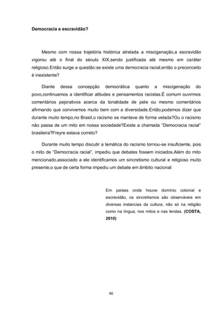 46 
Democracia e escravidão? 
Mesmo com nossa trajetória histórica atrelada a miscigenação,a escravidão vigorou até o final do século XIX,sendo justificada até mesmo em caráter religioso.Então surge a questão:se existe uma democracia racial,então o preconceito é inexistente? 
Diante dessa concepção democrática quanto a miscigenação do povo,continuamos a identificar atitudes e pensamentos racistas.É comum ouvirmos comentários pejorativos acerca da tonalidade de pele ou mesmo comentários afirmando que convivemos muito bem com a diversidade.Então,podemos dizer que durante muito tempo,no Brasil,o racismo se manteve de forma velada?Ou o racismo não passa de um mito em nossa sociedade?Existe a chamada “Democracia racial” brasileira?Freyre estava correto? 
Durante muito tempo discutir a temática do racismo tornou-se insuficiente, pois o mito de “Democracia racial”, impediu que debates fossem iniciados.Além do mito mencionado,associado a ele identificamos um sincretismo cultural e religioso muito presente,o que de certa forma impediu um debate em âmbito nacional: 
Em países onde houve domínio colonial e escravidão, os sincretismos são observáveis em diversas instancias da cultura, não só na religião como na língua, nos mitos e nas lendas. (COSTA, 2010) 
 
