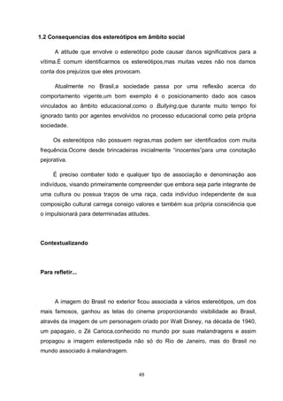 49 
1.2 Consequencias dos estereótipos em âmbito social 
A atitude que envolve o estereótipo pode causar danos significativos para a vítima.É comum identificarmos os estereótipos,mas muitas vezes não nos damos conta dos prejuízos que eles provocam. 
Atualmente no Brasil,a sociedade passa por uma reflexão acerca do comportamento vigente,um bom exemplo é o posicionamento dado aos casos vinculados ao âmbito educacional,como o Bullying,que durante muito tempo foi ignorado tanto por agentes envolvidos no processo educacional como pela própria sociedade. 
Os estereótipos não possuem regras,mas podem ser identificados com muita frequência.Ocorre desde brincadeiras inicialmente “inocentes”para uma conotação pejorativa. 
É preciso combater todo e qualquer tipo de associação e denominação aos indivíduos, visando primeiramente compreender que embora seja parte integrante de uma cultura ou possua traços de uma raça, cada indivíduo independente de sua composição cultural carrega consigo valores e também sua própria consciência que o impulsionará para determinadas atitudes. 
Contextualizando 
Para refletir... 
A imagem do Brasil no exterior ficou associada a vários estereótipos, um dos mais famosos, ganhou as telas do cinema proporcionando visibilidade ao Brasil, através da imagem de um personagem criado por Walt Disney, na década de 1940, um papagaio, o Zé Carioca,conhecido no mundo por suas malandragens e assim propagou a imagem estereotipada não só do Rio de Janeiro, mas do Brasil no mundo associado à malandragem.  