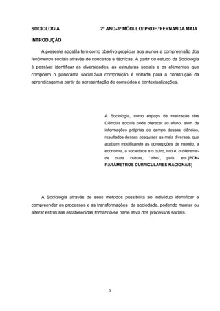 5 
SOCIOLOGIA 2º ANO-3º MÓDULO/ PROF.ªFERNANDA MAIA 
INTRODUÇÃO 
A presente apostila tem como objetivo propiciar aos alunos a compreensão dos fenômenos sociais através de conceitos e técnicas. A partir do estudo da Sociologia é possível identificar as diversidades, as estruturas sociais e os elementos que compõem o panorama social.Sua composição é voltada para a construção da aprendizagem a partir da apresentação de conteúdos e contextualizações. 
A Sociologia, como espaço de realização das Ciências sociais pode oferecer ao aluno, além de informações próprias do campo dessas ciências, resultados dessas pesquisas as mais diversas, que acabam modificando as concepções de mundo, a economia, a sociedade e o outro, isto é, o diferente- de outra cultura, “tribo”, país, etc.(PCN- PARÂMETROS CURRICULARES NACIONAIS) 
A Sociologia através de seus métodos possibilita ao indivíduo identificar e compreender os processos e as transformações da sociedade, podendo manter ou alterar estruturas estabelecidas,tornando-se parte ativa dos processos sociais. 
 