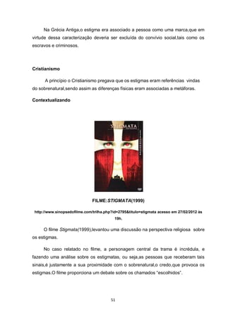 51 
Na Grécia Antiga,o estigma era associado a pessoa como uma marca,que em virtude dessa caracterização deveria ser excluída do convívio social,tais como os escravos e criminosos. 
Cristianismo 
A princípio o Cristianismo pregava que os estigmas eram referências vindas do sobrenatural,sendo assim as diferenças físicas eram associadas a metáforas. 
Contextualizando 
FILME:STIGMATA(1999) 
http://www.sinopsedofilme.com/trilha.php?id=2795&titulo=stigmata acesso em 27/02/2012 às 19h. 
O filme Stigmata(1999),levantou uma discussão na perspectiva religiosa sobre os estigmas. 
No caso relatado no filme, a personagem central da trama é incrédula, e fazendo uma análise sobre os estigmatas, ou seja,as pessoas que receberam tais sinais,é justamente a sua proximidade com o sobrenatural,o credo,que provoca os estigmas.O filme proporciona um debate sobre os chamados “escolhidos”. 
 