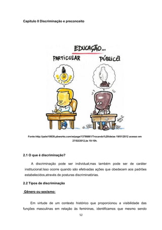 52 
Capítulo II Discriminação e preconceito 
Fonte:http://palei10639.pbworks.com/w/page/13786861/Trocando%20ideias 19/01/2012 acesso em 27/02/2012,às 19:10h. 
2.1 O que é discriminação? 
A discriminação pode ser individual,mas também pode ser de caráter institucional.Isso ocorre quando são efetivadas ações que obedecem aos padrões estabelecidos,através de posturas discriminatórias. 
2.2 Tipos de discriminação 
Gênero ou sexismo: 
Em virtude de um contexto histórico que proporcionou a visibilidade das funções masculinas em relação às femininas, identificamos que mesmo sendo  