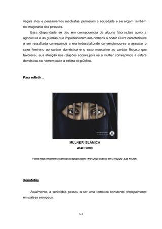 53 
ilegais atos e pensamentos machistas permeiam a sociedade e se alojam também no imaginário das pessoas. 
Essa disparidade se deu em consequencia de alguns fatores,tais como a agricultura e as guerras que impulsionaram aos homens o poder.Outra característica a ser ressaltada corresponde a era industrial,onde convencionou-se a associar o sexo feminino ao caráter doméstico e o sexo masculino ao caráter físico,o que favoreceu sua atuação nas relações sociais,pois se a mulher corresponde a esfera doméstica ao homem cabe a esfera do público. 
Para refletir... 
MULHER ISLÂMICA 
ANO 2009 
Fonte:http://mulheresislamicas.blogspot.com 14/01/2009 acesso em 27/02/2012,às 19:20h. 
Xenofobia 
Atualmente, a xenofobia passou a ser uma temática constante,principalmente em países europeus. 
 