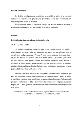 54 
O que é xenofobia? 
Em âmbito social,podemos caracterizar a xenofobia a partir do preconceito destinado a determinados grupos.Esse preconceito pode ser evidenciado em relação a grupos raciais ou minorias. 
A Europa surge como um continente marcado de atitudes xenofóbicas, onde o preconceito muitas vezes tem a pretensão de tornar-se justificado. 
Notícias 
Brigitte Bardot é condenada por incitar ódio racial 
AE-AP - Agencia Estado 
Um tribunal parisiense condenou hoje a atriz Brigitte Bardot por incitar a discriminação e o ódio racial, por causa de um artigo em que afirmava que os muçulmanos estão destruindo a França. A corte impôs à estrela cinematográfica e ativista dos direitos dos animais uma multa de R$ 38 mil. A queixa foi apresentada no ano passado pelo grupo francês anti-racismo conhecido como MRAP. A acusação se referia a uma carta enviada por Brigitte ao então ministro de Interior e atual presidente da França, Nicolas Sarkozy. Suas declarações apareceram em uma publicação trimestral da fundação da atriz. 
Na carta a Sarkozy, ela diz que a França está "cansada dessa população que está nos destruindo, destruindo ao nosso país ao impor seus atos". A atriz se referia à festividade muçulmana de Aid el-Kebir, na qual ovelhas são mortas. As leis do país proíbem o incitamento ao ódio e à discriminação contra grupos religiosos ou raciais. Brigitte, de 73 anos, já havia sido condenada em outras quatro ocasiões por incitar ódio racial. 
Fonte:http://www.estadao.com.br/noticias/arteelazer,brigitte-bardot-e-condenada-por-incitar-odio- racial,183282,0.htm em 03/06/2008 acesso em 27/02/2012,às 19:35h. 
 