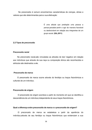 58 
No preconceito é comum encontrarmos características de crenças, etnias e valores que são determinantes para a sua efetivação: 
É uma atitude que predispõe uma pessoa a pensar,perceber,sentir e agir de maneira favorável ou desfavorável em relação aos integrantes de um grupo social. (GIL,2011) 
2.2 Tipos de preconceito 
Preconceito racial 
No preconceito racial,aão vinculadas as atitudes de teor negativo em relação aos indivíduos que através de sua raça ou composição étnica são reconhecidos e atributos são destinados a ele. 
Preconceito de marca 
O preconceito de marca ocorre através do fenótipo ou traços fisionômicos e culturais de um indivíduo. 
Preconceito de origem 
O preconceito de origem acontece a partir do momento em que se identifica a descendência de um indivíduo,independente de seus traços fisionômicos. 
Qual a diferença entre preconceito de marca e o preconceito de origem? 
O preconceito de marca se estabelece a partir da aparência do indivíduo,através de seu fenótipo ou traços fisionômicos que evidenciam a sua  