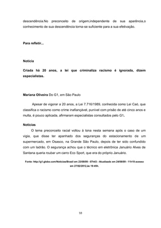59 
descendência.No preconceito de origem,independente de sua aparência,o conhecimento de sua descendência torna-se suficiente para a sua efetivação. 
Para refletir... 
Notícia 
Criada há 20 anos, a lei que criminaliza racismo é ignorada, dizem especialistas. 
Mariana Oliveira Do G1, em São Paulo 
Apesar de vigorar a 20 anos, a Lei 7.716/1989, conhecida como Lei Caó, que classifica o racismo como crime inafiançável, punível com prisão de até cinco anos e multa, é pouco aplicada, afirmaram especialistas consultados pelo G1. 
Notícias O tema preconceito racial voltou à tona nesta semana após o caso de um vigia, que disse ter apanhado dos seguranças do estacionamento de um supermercado, em Osasco, na Grande São Paulo, depois de ter sido confundido com um ladrão. O segurança achou que o técnico em eletrônica Januário Alves de Santana queria roubar um carro Eco Sport, que era do próprio Januário. 
Fonte: http://g1.globo.com/Noticias/Brasil em 23/08/09 - 07h43 - Atualizado em 24/08/09 - 11h19 acesso em 27/02/2012,às 19:45h. 
 