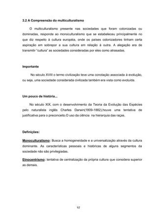 62 
3.2 A Compreensão do multiculturalismo 
O multiculturalismo presente nas sociedades que foram colonizadas ou dominadas, responde ao monoculturalismo que se estabeleceu principalmente no que diz respeito à cultura européia, onde os países colonizadores tinham certa aspiração em sobrepor a sua cultura em relação à outra. A alegação era de transmitir “cultura” as sociedades consideradas por eles como atrasadas. 
Importante 
No século XVIII o termo civilização teve uma conotação associada à evolução, ou seja, uma sociedade considerada civilizada também era vista como evoluída. 
Um pouco de história... 
No século XIX, com o desenvolvimento da Teoria da Evolução das Espécies pelo naturalista inglês Charles Darwin(1809-1882),houve uma tentativa de justificativa para o preconceito.O uso da ciência na hierarquia das raças. 
Definições: 
Monoculturalismo: Busca a homogeneidade e a universalização através da cultura dominante. As características pessoais e históricas de alguns segmentos da sociedade não são privilegiadas. 
Etnocentrismo: tentativa de centralização da própria cultura que considera superior as demais. 
 