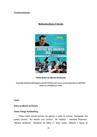63 
Contextualização 
Multiculturalismo X Escola 
Filme:Entre os Muros da Escola 
Fonte:http://professorsd6.blogspot.com/2011/01/filme-entre-os-muros-da-escola.html em 02/01/2011 acesso em 27/02/2012,às 19:50h. 
Texto 
Entre os Muros da Escola 
Autor:Thiago Sardenberg 
Filmes sobre escola formam um gênero a parte no cinema. “Sociedade dos poetas mortos”, “Ao mestre com carinho”, “Mr Holland – Adorável Professor”, “Mentes perigosas”, “Mudança de hábito 2”, entre outros, mitificam a figura do  