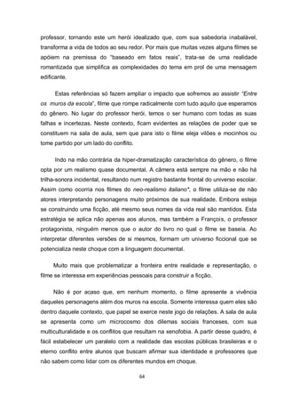 64 
professor, tornando este um herói idealizado que, com sua sabedoria inabalável, transforma a vida de todos ao seu redor. Por mais que muitas vezes alguns filmes se apóiem na premissa do “baseado em fatos reais”, trata-se de uma realidade romantizada que simplifica as complexidades do tema em prol de uma mensagem edificante. 
Estas referências só fazem ampliar o impacto que sofremos ao assistir “Entre os muros da escola”, filme que rompe radicalmente com tudo aquilo que esperamos do gênero. No lugar do professor herói, temos o ser humano com todas as suas falhas e incertezas. Neste contexto, ficam evidentes as relações de poder que se constituem na sala de aula, sem que para isto o filme eleja vilões e mocinhos ou tome partido por um lado do conflito. 
Indo na mão contrária da hiper-dramatização característica do gênero, o filme opta por um realismo quase documental. A câmera está sempre na mão e não há trilha-sonora incidental, resultando num registro bastante frontal do universo escolar. Assim como ocorria nos filmes do neo-realismo italiano*, o filme utiliza-se de não atores interpretando personagens muito próximos de sua realidade. Embora esteja se construindo uma ficção, até mesmo seus nomes da vida real são mantidos. Esta estratégia se aplica não apenas aos alunos, mas também a François, o professor protagonista, ninguém menos que o autor do livro no qual o filme se baseia. Ao interpretar diferentes versões de si mesmos, formam um universo ficcional que se potencializa neste choque com a linguagem documental. 
Muito mais que problematizar a fronteira entre realidade e representação, o filme se interessa em experiências pessoais para construir a ficção. 
Não é por acaso que, em nenhum momento, o filme apresente a vivência daqueles personagens além dos muros na escola. Somente interessa quem eles são dentro daquele contexto, que papel se exerce neste jogo de relações. A sala de aula se apresenta como um microcosmo dos dilemas sociais franceses, com sua multiculturalidade e os conflitos que resultam na xenofobia. A partir desse quadro, é fácil estabelecer um paralelo com a realidade das escolas públicas brasileiras e o eterno conflito entre alunos que buscam afirmar sua identidade e professores que não sabem como lidar com os diferentes mundos em choque.  