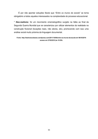 65 
É por não apontar soluções fáceis que “Entre os muros da escola” se torna obrigatório a todos aqueles interessados na complexidade do processo educacional. 
* Neo-realismo foi um movimento cinematográfico surgido na Itália ao final da Segunda Guerra Mundial que se caracterizou por utilizar elementos da realidade na construção ficcional (locações reais, não atores, etc), promovendo com isso uma análise social muito próxima da linguagem documental. 
Fonte: http://teatroescolasesc.wordpress.com/2011/10/06/entre-os-muros-da-escola em 06/10/2010 acesso em 27/02/2012,às 19:55h. 
 