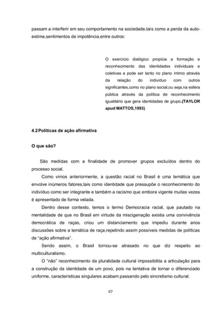 67 
passam a interferir em seu comportamento na sociedade,tais como a perda da auto- estima,sentimentos de impotência,entre outros: 
O exercício dialógico propicia a formação e reconhecimento das identidades individuais e coletivas e pode ser tanto no plano íntimo através da relação do indivíduo com outros significantes,como no plano social,ou seja,na esfera pública através da política de reconhecimento igualitário que gera identidades de grupo.(TAYLOR apud MATTOS,1993) 
4.2 Políticas de ação afirmativa 
O que são? 
São medidas com a finalidade de promover grupos excluídos dentro do processo social. 
Como vimos anteriormente, a questão racial no Brasil é uma temática que envolve inúmeros fatores,tais como identidade que pressupõe o reconhecimento do indivíduo como ser integrante e também a racismo que embora vigente muitas vezes é apresentado de forma velada. 
Dentro desse contexto, temos o termo Democracia racial, que pautado na mentalidade de que no Brasil em virtude da miscigenação existia uma convivência democrática de raças, criou um distanciamento que impediu durante anos discussões sobre a temática de raça,repelindo assim possíveis medidas de políticas de “ação afirmativa”. 
Sendo assim, o Brasil tornou-se atrasado no que diz respeito ao multiculturalismo. 
O “não” reconhecimento da pluralidade cultural impossibilita a articulação para a construção da identidade de um povo, pois na tentativa de tornar o diferenciado uniforme, características singulares acabam passando pelo sincretismo cultural.  