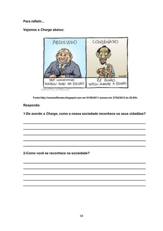 68 
Para refletir... 
Vejamos a Charge abaixo: 
Fonte:http://umasreflexoes.blogspot.com em 01/09/2011 acesso em 27/02/2012 às 20:05h. 
Responda: 
1-De acordo a Charge, como a nossa sociedade reconhece os seus cidadãos? 
___________________________________________________________________ ___________________________________________________________________ ___________________________________________________________________ ___________________________________________________________________ ___________________________________________________________________ 
2-Como você se reconhece na sociedade? 
___________________________________________________________________ ___________________________________________________________________ ___________________________________________________________________ ___________________________________________________________________ ___________________________________________________________________ 
 