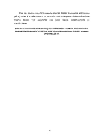 70 
Uma das análises que tem pautado algumas dessas discussões, promovidas pelos juristas, é aquela centrada na ascensão crescente que os direitos culturais ou mesmo étnicos vem assumindo nos textos legais, especificamente os constitucionais. 
Fonte:file:///C:/Documents%20and%20Settings/hpuser.YOUR-A50F3714C2/Meus%20documentos/2012- Apostilas%20e%20material/Pol%C3%ADticas%20de%20reconhecimento.htm em 21/01/2012 acesso em 27/02/2012,às 20:15h. 
 