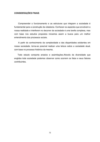 71 
CONSIDERAÇÕES FINAIS 
Compreender o funcionamento e as estruturas que integram a sociedade é fundamental para a construção da cidadania. Conhecer os aspectos que envolvem a nossa realidade e interferem no decorrer da sociedade é uma tarefa complexa, mas com base nos estudos propostos iniciamos assim a busca para um melhor entendimento dos processos sociais. 
A partir do conhecimento da complexidade e das disparidades existentes em nossa sociedade, torna-se possível realizar uma leitura sobre a sociedade atual, com base no processo histórico da mesma. 
Todo estudo comporta anseios e assimilações.Através da diversidade que engloba toda sociedade podemos observar como ocorrem os fatos e seus fatores contribuintes. 
 