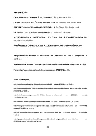 72 
REFERENCIAS 
CHAUI,Marilena.CONVITE À FILOSOFIA-Ed Ática.São Paulo.2011 
COSTA,Cristina.QUESTÕES DA ATUALIDADE.Ed Moderna.São Paulo.2010 
FREYRE,Gilberto.CASA GRANDE E SENZALA.Ed.Global.São Paulo.1995 
GIL,Antonio Carlos.SOCIOLOGIA GERAL.Ed.Atlas.São Paulo.2011 
MATTOS,Patrícia.A SOCIOLOGIA POLÍTICA DO RECONHECIMENTO.São Paulo.Annablum.2006 
PARÂMETROS CURRICULARES NACIONAIS PARA O ENSINO MÉDIO.2006 
Artigo:Multiculturalismo e educação: do protesto de rua a propostas e políticas. 
Autores: Luiz Alberto Oliveira Gonçalves; Petronilha Beatriz Gonçalves e Silva 
Fonte: http://www.scielo.org/php/index.php acesso em 27/02/2012,às 20h. 
Sites-ilustrações. 
http://blogdoeducadorsocial.blogspot.com em 10/03/2011 acesso 27/02/2012,às13:40 h. 
http://estou-sem.blogspot.com/2010/06/arte-com-bonecas-transparentes-de.html em 07/06/2010 acesso 27/02/2012,às 13:30 h. 
http://rafaelpecanha.blogspot.com/2011/03/os-dilemas-da-cultura.html em 26/03/2011 acesso 27/02/2012,às 13:40 h. 
http://maringa.odiario.com/blogs/odiarionaescola em 21/12/ 2011 acesso 27/02/2012,às 14:20h. 
http://mpegorer-culturaevaloresorganizaci.blogspot.com/2010/11/o-que-e-cultura.html em 16/11/2010 acesso 27/02/2012,às 14:35 h. 
http://g1.globo.com/Noticias/Brasil/0,,MUL1350755-5598,00.html em 25/10/2009 acesso 27/02/2012,às 14:40 h. 
http://gruposociedadediversidade.blogspot.com/2011/09/leia-artigo-publicado-na-revista.html em 04/09/2011 acesso 27/02/2012,às 14:45 h.  