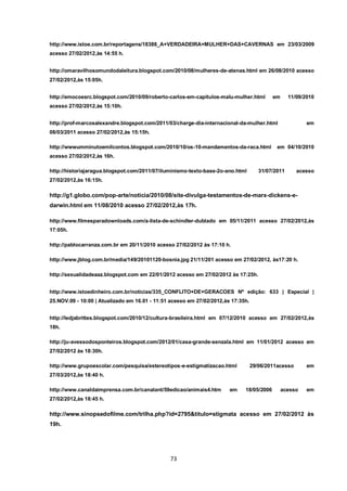 73 
http://www.istoe.com.br/reportagens/18388_A+VERDADEIRA+MULHER+DAS+CAVERNAS em 23/03/2009 acesso 27/02/2012,às 14:55 h. 
http://omaravilhosomundodaleitura.blogspot.com/2010/08/mulheres-de-atenas.html em 26/08/2010 acesso 27/02/2012,às 15:05h. 
http://emocoesrc.blogspot.com/2010/09/roberto-carlos-em-capitulos-malu-mulher.html em 11/09/2010 acesso 27/02/2012,às 15:10h. 
http://prof-marcosalexandre.blogspot.com/2011/03/charge-dia-internacional-da-mulher.html em 08/03/2011 acesso 27/02/2012,às 15:15h. 
http://wwwumminutoemilcontos.blogspot.com/2010/10/os-10-mandamentos-da-raca.html em 04/10/2010 acesso 27/02/2012,às 16h. 
http://historiajaragua.blogspot.com/2011/07/iluminismo-texto-base-2o-ano.html 31/07/2011 acesso 27/02/2012,às 16:15h. 
http://g1.globo.com/pop-arte/noticia/2010/08/site-divulga-testamentos-de-marx-dickens-e- darwin.html em 11/08/2010 acesso 27/02/2012,às 17h. 
http://www.filmesparadownloads.com/a-lista-de-schindler-dublado em 05/11/2011 acesso 27/02/2012,às 17:05h. 
http://pablocarranza.com.br em 20/11/2010 acesso 27/02/2012 às 17:10 h. 
http://www.jblog.com.br/media/149/20101120-bosnia.jpg 21/11/201 acesso em 27/02/2012, às17:20 h. 
http://sexualidadeaaz.blogspot.com em 22/01/2012 acesso em 27/02/2012 às 17:25h. 
http://www.istoedinheiro.com.br/noticias/335_CONFLITO+DE+GERACOES Nº edição: 633 | Especial | 25.NOV.09 - 10:00 | Atualizado em 16.01 - 11:51 acesso em 27/02/2012,às 17:35h. 
http://ledjabrittes.blogspot.com/2010/12/cultura-brasileira.html em 07/12/2010 acesso em 27/02/2012,às 18h. 
http://ju-avessodosponteiros.blogspot.com/2012/01/casa-grande-senzala.html em 11/01/2012 acesso em 27/02/2012 às 18:30h. 
http://www.grupoescolar.com/pesquisa/estereotipos-e-estigmatizacao.html 29/06/2011acesso em 27/03/2012,às 18:40 h. 
http://www.canaldaimprensa.com.br/canalant/59edicao/animais4.htm em 18/05/2006 acesso em 27/02/2012,às 18:45 h. 
http://www.sinopsedofilme.com/trilha.php?id=2795&titulo=stigmata acesso em 27/02/2012 às 19h.  