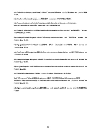 74 
http://palei10639.pbworks.com/w/page/13786861/Trocando%20ideias 19/01/2012 acesso em 27/02/2012,às 19:10h. 
http://mulheresislamicas.blogspot.com 14/01/2009 acesso em 27/02/2012,às 19:20h. 
http://www.estadao.com.br/noticias/arteelazer,brigitte-bardot-e-condenada-por-incitar-odio- racial,183282,0.htm em 03/06/2008 acesso em 27/02/2012,às 19:35h. 
http://revavds.blogspot.com/2011/08/mapa-completo-das-religioes-no-brasil.html em24/08/2011 acesso em 27/02/2012,às 19:40h. 
http://idewlpreconceito.blogspot.com/2011/05/charge-preconceito.html em 20/05/2011 acesso em 27/02/2012,às 19:43h. 
http://g1.globo.com/Noticias/Brasil em 23/08/09 - 07h43 - Atualizado em 24/08/09 - 11h19 acesso em 27/02/2012,às 19:45h. 
http://professorsd6.blogspot.com/2011/01/filme-entre-os-muros-da-escola.html em 02/01/2011 acesso em 27/02/2012,às 19:50h. 
http://teatroescolasesc.wordpress.com/2011/10/06/entre-os-muros-da-escola em 06/10/2010 acesso em 27/02/2012,às 19:55h. 
http://sagaz.wordpress.com/2009/02/05/a-insustentavel-necessidade-de-existir em 05/02/2009 acesso em 27/02/2012,às 20h. 
http://umasreflexoes.blogspot.com em 01/09/2011 acesso em 27/02/2012 às 20:05h. 
file:///C:/Documents%20and%20Settings/hpuser.YOUR-A50F3714C2/Meus%20documentos/2012- Apostilas%20e%20material/Pol%C3%ADticas%20de%20reconhecimento.htm em 21/01/2012 acesso em 27/02/2012,às 20:15h. 
http://psicosandraa.blogspot.com/2010/09/que-es-la-sociologia.html acesso em 28/02/2012,às 16:36h. 
 