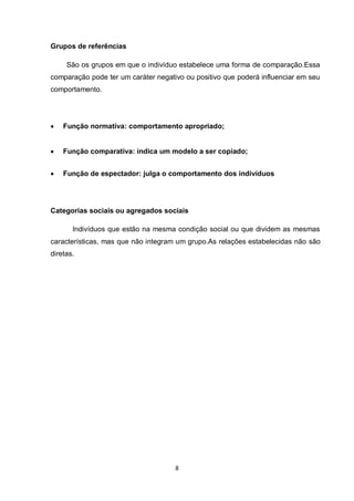 8 
Grupos de referências 
São os grupos em que o indivíduo estabelece uma forma de comparação.Essa comparação pode ter um caráter negativo ou positivo que poderá influenciar em seu comportamento. 
Função normativa: comportamento apropriado; 
Função comparativa: indica um modelo a ser copiado; 
Função de espectador: julga o comportamento dos indivíduos 
Categorias sociais ou agregados sociais 
Indivíduos que estão na mesma condição social ou que dividem as mesmas características, mas que não integram um grupo.As relações estabelecidas não são diretas. 
 