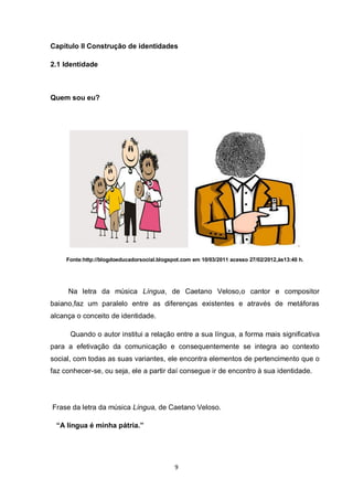 9 
Capítulo II Construção de identidades 
2.1 Identidade 
Quem sou eu? 
Fonte:http://blogdoeducadorsocial.blogspot.com em 10/03/2011 acesso 27/02/2012,às13:40 h. 
Na letra da música Língua, de Caetano Veloso,o cantor e compositor baiano,faz um paralelo entre as diferenças existentes e através de metáforas alcança o conceito de identidade. 
Quando o autor institui a relação entre a sua língua, a forma mais significativa para a efetivação da comunicação e consequentemente se integra ao contexto social, com todas as suas variantes, ele encontra elementos de pertencimento que o faz conhecer-se, ou seja, ele a partir daí consegue ir de encontro à sua identidade. 
Frase da letra da música Língua, de Caetano Veloso. 
“A língua é minha pátria.” 
 