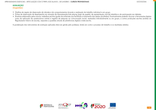 10
APRENDIZAGENS ESSENCIAIS | ARTICULAÇÃO COM O PERFIL DOS ALUNOS | SECUNDÁRIO | CURSOS PROFISSIONAIS		 	 	 	 	 	 	 	 	 	 SOCIOLOGIA
AVALIAÇÃO
(Sugestões)
Grelhas de registo de observação de atitudes e de comportamentos durante a realização de trabalho individual e em grupo.
Fichas de observação de desempenho em situação de dramatização/role playing (jogo de papéis), de apresentação oral de trabalhos e de participação em debates.
Produtos elaborados pelos alunos: trabalhos escritos (guião da entrevista aos familiares e tratamento dos dados recolhidos). Eventualmente poderão recorrer a ferramentas digitais
(caso da aplicação de questionários online) e registos de pesquisa na comunicação social, realizados individualmente ou em grupo, e outras produções escritas (análise do
Regulamento Interno da escola), respostas a questões através de plataformas digitais e teste escrito.
A ponderação dos instrumentos de avaliação aplicados deve ser gerida pelo professor, tendo em conta o processo de trabalho e os resultados obtidos.
•
•
•
 