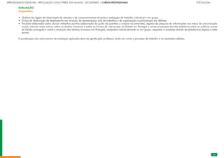 25
APRENDIZAGENS ESSENCIAIS | ARTICULAÇÃO COM O PERFIL DOS ALUNOS | SECUNDÁRIO | CURSOS PROFISSIONAIS		 	 	 	 	 	 	 	 	 	 SOCIOLOGIA
AVALIAÇÃO
(Sugestões)
Grelhas de registo de observação de atitudes e de comportamentos durante a realização de trabalho individual e em grupo.
Fichas de observação de desempenho em situação de apresentação oral de trabalhos e de organização e participação em debates.
Produtos elaborados pelos alunos: trabalhos escritos (elaboração do guião de questões a colocar na entrevista), registos de pesquisa de informações nos meios de comunicação
social, internet, entre outros, sobre os direitos humanos e sobre as formas de intervenção do Estado em Portugal e outras produções escritas (relatórios sobre as políticas socias
do Estado português e sobre a evolução dos direitos humanos em Portugal), realizados individualmente ou em grupo, respostas a questões através de plataformas digitais e teste
escrito.
A ponderação dos instrumentos de avaliação aplicados deve ser gerida pelo professor, tendo em conta o processo de trabalho e os resultados obtidos.
•
•
•
 