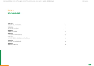 29
APRENDIZAGENS ESSENCIAIS | ARTICULAÇÃO COM O PERFIL DOS ALUNOS | SECUNDÁRIO | CURSOS PROFISSIONAIS		 	 	 	 	 	 	 	 	 	 SOCIOLOGIA
MÓDULO 1																					
DESCOBRINDO A SOCIOLOGIA										 		 4
MÓDULO 2																					
SOCIEDADE E INDIVÍDUO															 		 7
MÓDULO 3																					
VIVER EM SOCIEDADE			 											 11
MÓDULO 4																					
A SOCIEDADE CONTEMPORÂNEA															 15
MÓDULO 5																					
DIFERENCIAÇÃO NA SOCIEDADE CONTEMPORÂNEA													 18
MÓDULO 6																					
VERTENTES DE POLÍTICA SOCIAL																 22
MÓDULO 7																					
TRABALHO DE PESQUISA																	 26
ÍNDICE
SOCIOLOGIA
 