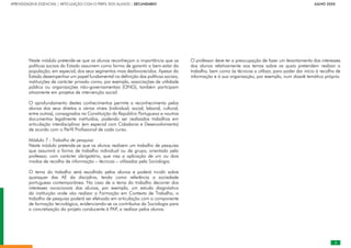 APRENDIZAGENS ESSENCIAIS | ARTICULAÇÃO COM O PERFIL DOS ALUNOS | SECUNDÁRIO		 	 	 	 	 	 	 	 	 	 	 	 	 	       JULHO 2020
Neste módulo pretende-se que os alunos reconheçam a importância que as
políticas sociais do Estado assumem como forma de garantir o bem-estar da
população, em especial, dos seus segmentos mais desfavorecidos. Apesar do
Estado desempenhar um papel fundamental na definição das políticas sociais,
instituições de carácter privado como, por exemplo, associações de utilidade
pública ou organizações não-governamentais (ONG), também participam
ativamente em projetos de intervenção social.
O aprofundamento destes conhecimentos permite o reconhecimento pelos
alunos dos seus direitos a vários níveis (individual, social, laboral, cultural,
entre outros), consagrados na Constituição da República Portuguesa e noutros
documentos legalmente instituídos, podendo ser realizados trabalhos em
articulação interdisciplinar (em especial com Cidadania e Desenvolvimento)
de acordo com o Perfil Profissional de cada curso.
Módulo 7 - Trabalho de pesquisa
Neste módulo pretende-se que os alunos realizem um trabalho de pesquisa
que assumirá a forma de trabalho individual ou de grupo, orientado pelo
professor, com carácter obrigatório, que visa a aplicação de um ou dois
modos de recolha de informação – técnicas – utilizados pela Sociologia.
O tema do trabalho será escolhido pelos alunos e poderá incidir sobre
quaisquer das AE da disciplina, tendo como referência a sociedade
portuguesa contemporânea. No caso de o tema do trabalho decorrer dos
interesses vocacionais dos alunos, por exemplo, um estudo diagnóstico
da instituição onde vão realizar a Formação em Contexto de Trabalho, o
trabalho de pesquisa poderá ser efetuado em articulação com a componente
de formação tecnológica, evidenciando-se os contributos da Sociologia para
a concretização do projeto conducente à PAP, a realizar pelos alunos.
O professor deve ter a preocupação de fazer um levantamento dos interesses
dos alunos relativamente aos temas sobre os quais pretendem realizar o
trabalho, bem como às técnicas a utilizar, para poder dar início à recolha de
informação e à sua organização, por exemplo, num dossiê temático próprio.

 