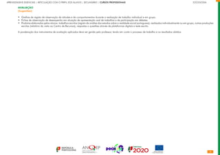 APRENDIZAGENS ESSENCIAIS | ARTICULAÇÃO COM O PERFIL DOS ALUNOS | SECUNDÁRIO | CURSOS PROFISSIONAIS		 	 	 	 	 	 	 	 	 	 SOCIOLOGIA
AVALIAÇÃO
(Sugestões)
Grelhas de registo de observação de atitudes e de comportamentos durante a realização de trabalho individual e em grupo.
Fichas de observação de desempenho em situação de apresentação oral de trabalhos e de participação em debates.
Produtos elaborados pelos alunos: trabalhos escritos (registo da análise dos estudos sobre a realidade social portuguesa), realizados individualmente ou em grupo, outras produções
escritas (relatório da visita ao Centro de Recursos), respostas a questões através de plataformas digitais e teste escrito.
A ponderação dos instrumentos de avaliação aplicados deve ser gerida pelo professor, tendo em conta o processo de trabalho e os resultados obtidos.
•
•
•
 
