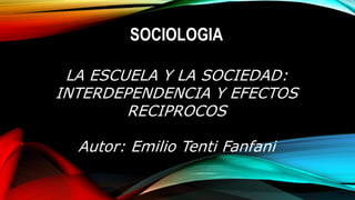SOCIOLOGIA
LA ESCUELA Y LA SOCIEDAD:
INTERDEPENDENCIA Y EFECTOS
RECIPROCOS
Autor: Emilio Tenti Fanfani
 