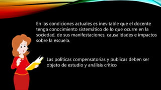 En las condiciones actuales es inevitable que el docente
tenga conocimiento sistemático de lo que ocurre en la
sociedad, de sus manifestaciones, causalidades e impactos
sobre la escuela.
Las políticas compensatorias y publicas deben ser
objeto de estudio y análisis critico
 