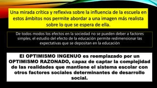 Una mirada crítica y reflexiva sobre la influencia de la escuela en
estos ámbitos nos permite abordar a una imagen más realista
sobre lo que se espera de ella.
De todos modos los efectos en la sociedad no se pueden deber a factores
simples, el estudio del efecto de la educación permite redimensionar las
expectativas que se depositan en la educación
El OPTIMISMO INGENUO es reemplazado por un
OPTIMISMO RAZONADO, capaz de captar la complejidad
de las realidades que mantiene el sistema escolar con
otros factores sociales determinantes de desarrollo
social.
 