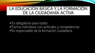 LA EDUCACIÓN BÁSICA Y LA FORMACIÓN
DE LA CIUDADANÍA ACTIVA
Es obligatoria para todos
Forma individuos con actitudes y competencias
Es responsable de la formación ciudadana.
 