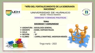 Tingo maría - 2022
“AÑO DEL FORTALECIMIENTO DE LA SOBERANÍA
NACIONAL”
TEMA:
SOCIEDAD Y COMUNIDAD
 ASIGNATURA : SOCIOLOGÍA GENERAL.
 DOCENTE : DANIEL HURTADO ROJAS.
 CICLO : II
 SECCIÓN : “B”
 ALUMNO : CARRILLO MARTINEZ, ANDERSON MOISÉS.
.
 