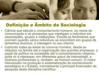 Definição e Âmbito da Sociologia
• Ciência que estuda o comportamento humano, os meios de
comunicação e os processos que interligam o indivíduo em
associações, grupos e instituições. Estuda os fenômenos que
ocorrem quando vários indivíduos se encontram em grupos de
tamanhos diversos, e interagem no seu interior;
• Cobrindo todas as áreas do convívio humano, desde as
relações na família até a organização das grandes empresas, o
papel da política na sociedade até o comportamento religioso,
pode vir a interessar, em diferentes graus de intensidade, a
diversos profissionais e, também, ao homem comum. O maior
interessado na produção e sistematização do conhecimento
sociológico é o Estado, normalmente o principal financiador da
pesquisa desta disciplina científica.
 
