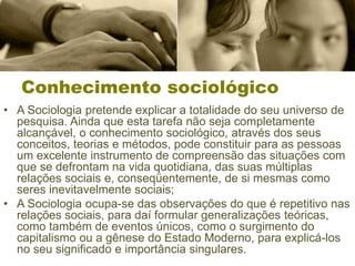 Conhecimento sociológico
• A Sociologia pretende explicar a totalidade do seu universo de
pesquisa. Ainda que esta tarefa não seja completamente
alcançável, o conhecimento sociológico, através dos seus
conceitos, teorias e métodos, pode constituir para as pessoas
um excelente instrumento de compreensão das situações com
que se defrontam na vida quotidiana, das suas múltiplas
relações sociais e, conseqüentemente, de si mesmas como
seres inevitavelmente sociais;
• A Sociologia ocupa-se das observações do que é repetitivo nas
relações sociais, para daí formular generalizações teóricas,
como também de eventos únicos, como o surgimento do
capitalismo ou a gênese do Estado Moderno, para explicá-los
no seu significado e importância singulares.
 