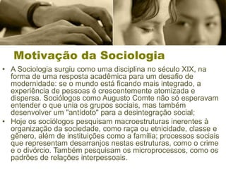 Motivação da Sociologia
• A Sociologia surgiu como uma disciplina no século XIX, na
forma de uma resposta acadêmica para um desafio de
modernidade: se o mundo está ficando mais integrado, a
experiência de pessoas é crescentemente atomizada e
dispersa. Sociólogos como Augusto Comte não só esperavam
entender o que unia os grupos sociais, mas também
desenvolver um "antídoto" para a desintegração social;
• Hoje os sociólogos pesquisam macroestruturas inerentes à
organização da sociedade, como raça ou etnicidade, classe e
gênero, além de instituições como a família; processos sociais
que representam desarranjos nestas estruturas, como o crime
e o divórcio. Também pesquisam os microprocessos, como os
padrões de relações interpessoais.
 