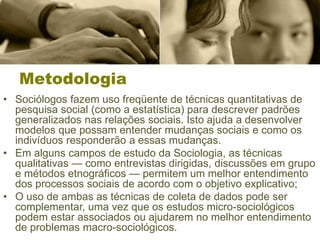 Metodologia
• Sociólogos fazem uso freqüente de técnicas quantitativas de
pesquisa social (como a estatística) para descrever padrões
generalizados nas relações sociais. Isto ajuda a desenvolver
modelos que possam entender mudanças sociais e como os
indivíduos responderão a essas mudanças.
• Em alguns campos de estudo da Sociologia, as técnicas
qualitativas — como entrevistas dirigidas, discussões em grupo
e métodos etnográficos — permitem um melhor entendimento
dos processos sociais de acordo com o objetivo explicativo;
• O uso de ambas as técnicas de coleta de dados pode ser
complementar, uma vez que os estudos micro-sociológicos
podem estar associados ou ajudarem no melhor entendimento
de problemas macro-sociológicos.
 