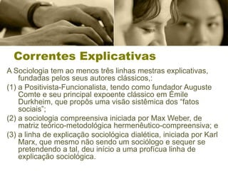 Correntes Explicativas
A Sociologia tem ao menos três linhas mestras explicativas,
fundadas pelos seus autores clássicos,:
(1) a Positivista-Funcionalista, tendo como fundador Auguste
Comte e seu principal expoente clássico em Émile
Durkheim, que propôs uma visão sistêmica dos “fatos
sociais”;
(2) a sociologia compreensiva iniciada por Max Weber, de
matriz teórico-metodológica hermenêutico-compreensiva; e
(3) a linha de explicação sociológica dialética, iniciada por Karl
Marx, que mesmo não sendo um sociólogo e sequer se
pretendendo a tal, deu início a uma profícua linha de
explicação sociológica.
 