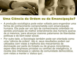 Uma Ciência da Ordem ou da Emancipação?
• A produção sociológica pode estar voltada para engendrar uma
forma de conhecimento comprometida com emancipação
humana. Ela pode ser um tipo de conhecimento orientado no
sentido promoção do melhor entendimento dos homens acerca
de si mesmos, para alcançar maiores patamares de liberdades
políticas e de bem-estar social;
• Por outro lado, a Sociologia também pode ser orientada como
uma 'ciência da ordem', isto é, seus resultados podem ser
utilizados com vistas à melhoria dos mecanismos de
dominação por parte do Estado ou de grupos minoritários,
sejam eles empresas privadas ou centrais de inteligência, à
revelia dos interesses e valores da comunidade democrática,
com vistas a manter o ‘status quo’.
 