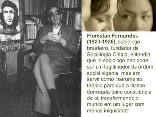 Florestan Fernandes
(1920-1926), sociólogo
brasileiro, fundador da
Sociologia Crítica, entendia
que “o sociólogo não pode
ser um legitimador da ordem
social vigente, mas sim
servir como instrumento
teórico para que a classe
dominada tome consciência
de si, transformando o
mundo em um lugar com
menos iniquidade”
 