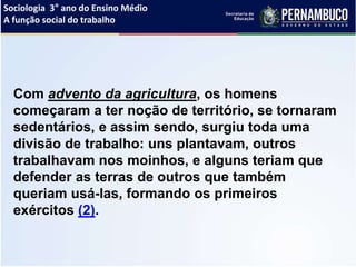 Sociologia 3° ano do Ensino Médio
A função social do trabalho
Com advento da agricultura, os homens
começaram a ter noção de território, se tornaram
sedentários, e assim sendo, surgiu toda uma
divisão de trabalho: uns plantavam, outros
trabalhavam nos moinhos, e alguns teriam que
defender as terras de outros que também
queriam usá-las, formando os primeiros
exércitos (2).
 
