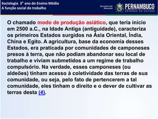 Sociologia 3° ano do Ensino Médio
A função social do trabalho
O chamado modo de produção asiático, que teria início
em 2500 a.C., na Idade Antiga (antiguidade), caracteriza
os primeiros Estados surgidos na Ásia Oriental, Índia,
China e Egito. A agricultura, base da economia desses
Estados, era praticada por comunidades de camponeses
presos à terra, que não podiam abandonar seu local de
trabalho e viviam submetidos a um regime de trabalho
compulsório. Na verdade, esses camponeses (ou
aldeões) tinham acesso à coletividade das terras de sua
comunidade, ou seja, pelo fato de pertencerem a tal
comunidade, eles tinham o direito e o dever de cultivar as
terras desta (4).
 