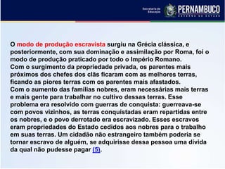 O modo de produção escravista surgiu na Grécia clássica, e
posteriormente, com sua dominação e assimilação por Roma, foi o
modo de produção praticado por todo o Império Romano.
Com o surgimento da propriedade privada, os parentes mais
próximos dos chefes dos clãs ficaram com as melhores terras,
ficando as piores terras com os parentes mais afastados.
Com o aumento das famílias nobres, eram necessárias mais terras
e mais gente para trabalhar no cultivo dessas terras. Esse
problema era resolvido com guerras de conquista: guerreava-se
com povos vizinhos, as terras conquistadas eram repartidas entre
os nobres, e o povo derrotado era escravizado. Esses escravos
eram propriedades do Estado cedidos aos nobres para o trabalho
em suas terras. Um cidadão não estrangeiro também poderia se
tornar escravo de alguém, se adquirisse dessa pessoa uma dívida
da qual não pudesse pagar (5).
 