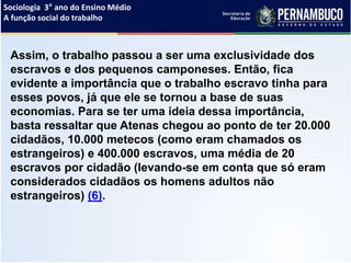 Sociologia 3° ano do Ensino Médio
A função social do trabalho
Assim, o trabalho passou a ser uma exclusividade dos
escravos e dos pequenos camponeses. Então, fica
evidente a importância que o trabalho escravo tinha para
esses povos, já que ele se tornou a base de suas
economias. Para se ter uma ideia dessa importância,
basta ressaltar que Atenas chegou ao ponto de ter 20.000
cidadãos, 10.000 metecos (como eram chamados os
estrangeiros) e 400.000 escravos, uma média de 20
escravos por cidadão (levando-se em conta que só eram
considerados cidadãos os homens adultos não
estrangeiros) (6).
 