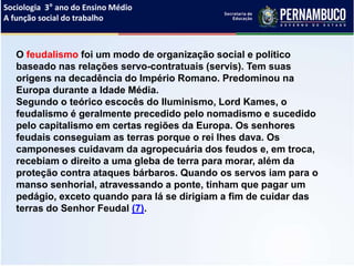 Sociologia 3° ano do Ensino Médio
A função social do trabalho
O feudalismo foi um modo de organização social e político
baseado nas relações servo-contratuais (servis). Tem suas
origens na decadência do Império Romano. Predominou na
Europa durante a Idade Média.
Segundo o teórico escocês do Iluminismo, Lord Kames, o
feudalismo é geralmente precedido pelo nomadismo e sucedido
pelo capitalismo em certas regiões da Europa. Os senhores
feudais conseguiam as terras porque o rei lhes dava. Os
camponeses cuidavam da agropecuária dos feudos e, em troca,
recebiam o direito a uma gleba de terra para morar, além da
proteção contra ataques bárbaros. Quando os servos iam para o
manso senhorial, atravessando a ponte, tinham que pagar um
pedágio, exceto quando para lá se dirigiam a fim de cuidar das
terras do Senhor Feudal (7).
 