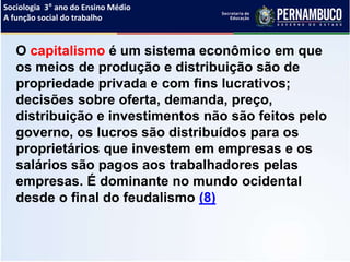 Sociologia 3° ano do Ensino Médio
A função social do trabalho
O capitalismo é um sistema econômico em que
os meios de produção e distribuição são de
propriedade privada e com fins lucrativos;
decisões sobre oferta, demanda, preço,
distribuição e investimentos não são feitos pelo
governo, os lucros são distribuídos para os
proprietários que investem em empresas e os
salários são pagos aos trabalhadores pelas
empresas. É dominante no mundo ocidental
desde o final do feudalismo (8)
 