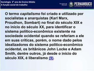 Sociologia 3° ano do Ensino Médio
A função social do trabalho
O termo capitalismo foi criado e utilizado por
socialistas e anarquistas (Karl Marx,
Proudhon, Sombart) no final do século XIX e
no início do século XX, para identificar o
sistema político-econômico existente na
sociedade ocidental quando se referiam a ele
em suas críticas, porém, o nome dado pelos
idealizadores do sistema político-econômico
ocidental, os britânicos John Locke e Adam
Smith, dentre outros, já desde o início do
século XIX, é liberalismo (9).
 