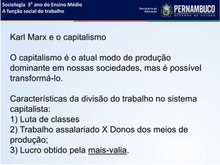 Sociologia 3° ano do Ensino Médio
A função social do trabalho
Karl Marx e o capitalismo
O capitalismo é o atual modo de produção
dominante em nossas sociedades, mas é possível
transformá-lo.
Características da divisão do trabalho no sistema
capitalista:
1) Luta de classes
2) Trabalho assalariado X Donos dos meios de
produção;
3) Lucro obtido pela mais-valia.
 